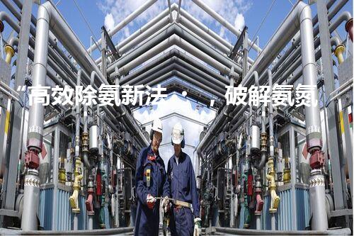 “高效除氨新法，破解氨氮廢水超標難題”